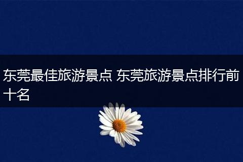 东莞最佳旅游景点 东莞旅游景点排行前十名