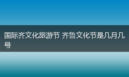 国际齐文化旅游节 齐鲁文化节是几月几号