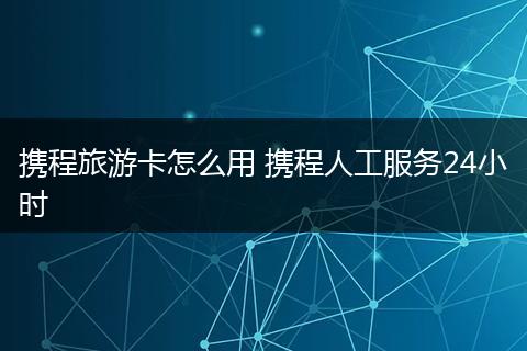携程旅游卡怎么用 携程人工服务24小时