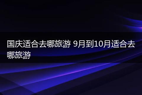 国庆适合去哪旅游 9月到10月适合去哪旅游