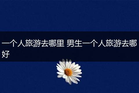 一个人旅游去哪里 男生一个人旅游去哪好