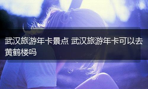 武汉旅游年卡景点 武汉旅游年卡可以去黄鹤楼吗