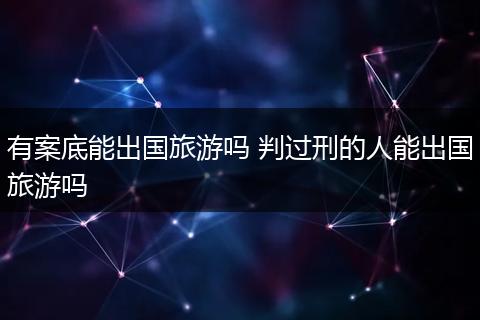 有案底能出国旅游吗 判过刑的人能出国旅游吗
