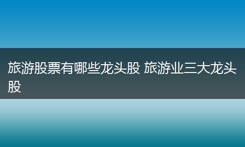 旅游股票有哪些龙头股 旅游业三大龙头股