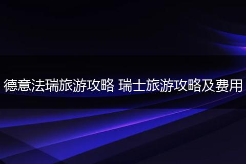 德意法瑞旅游攻略 瑞士旅游攻略及费用