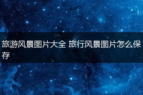 旅游风景图片大全 旅行风景图片怎么保存