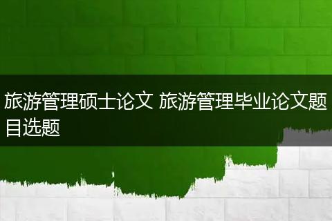 旅游管理硕士论文 旅游管理毕业论文题目选题