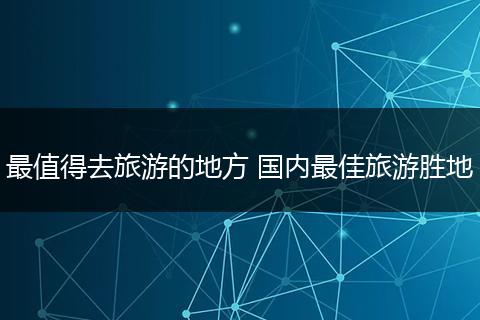 最值得去旅游的地方 国内最佳旅游胜地