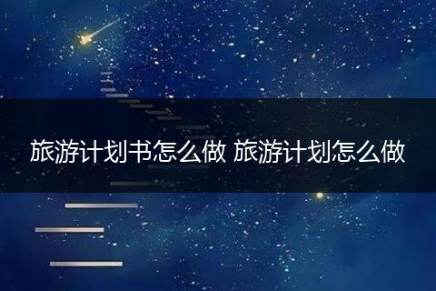 旅游计划书怎么做 旅游计划怎么做