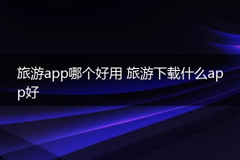旅游app哪个好用 旅游下载什么app好
