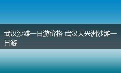 武汉沙滩一日游价格 武汉天兴洲沙滩一日游