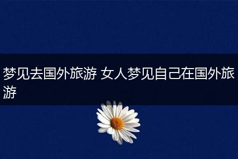 梦见去国外旅游 女人梦见自己在国外旅游