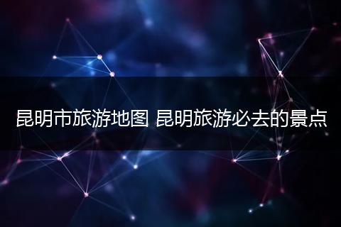 昆明市旅游地图 昆明旅游必去的景点