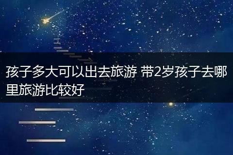 孩子多大可以出去旅游 带2岁孩子去哪里旅游比较好