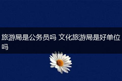 旅游局是公务员吗 文化旅游局是好单位吗