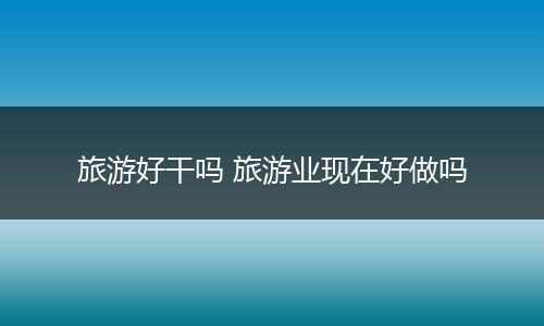 旅游好干吗 旅游业现在好做吗