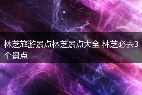 林芝旅游景点林芝景点大全 林芝必去3个景点