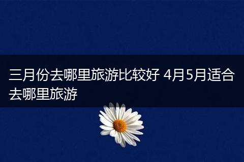 三月份去哪里旅游比较好 4月5月适合去哪里旅游