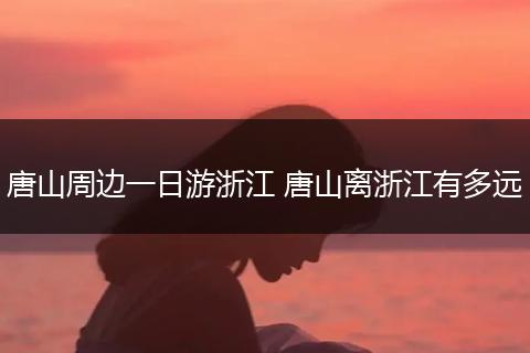 唐山周边一日游浙江 唐山离浙江有多远