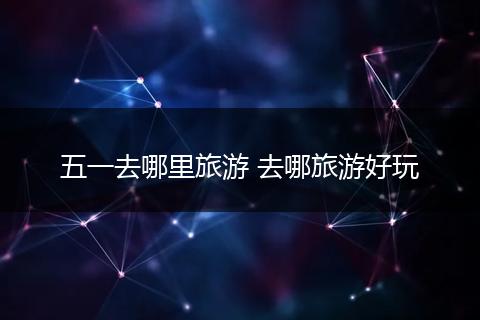 五一去哪里旅游 去哪旅游好玩