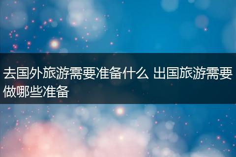 去国外旅游需要准备什么 出国旅游需要做哪些准备
