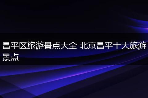 昌平区旅游景点大全 北京昌平十大旅游景点