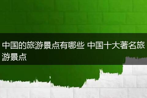 中国的旅游景点有哪些 中国十大著名旅游景点