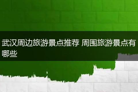 武汉周边旅游景点推荐 周围旅游景点有哪些