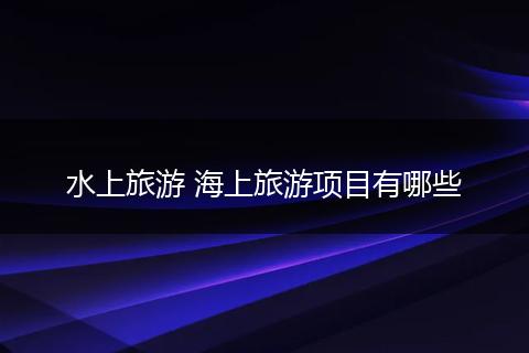 水上旅游 海上旅游项目有哪些