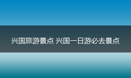 兴国旅游景点 兴国一日游必去景点