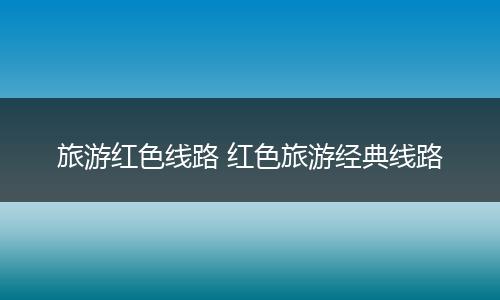 旅游红色线路 红色旅游经典线路