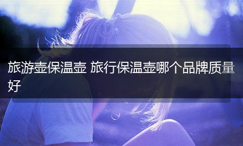 旅游壶保温壶 旅行保温壶哪个品牌质量好