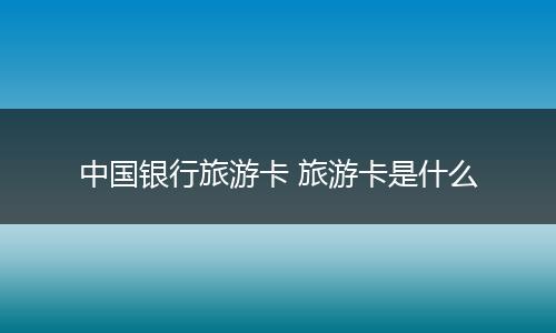 中国银行旅游卡 旅游卡是什么