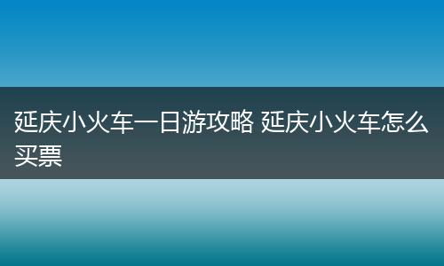 延庆小火车一日游攻略 延庆小火车怎么买票