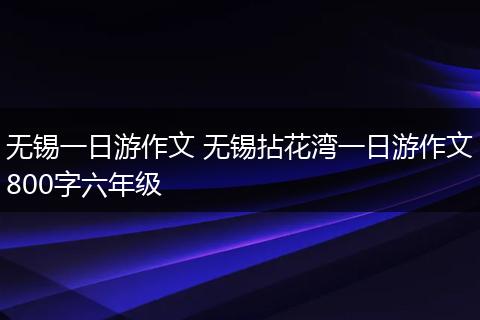 无锡一日游作文 无锡拈花湾一日游作文800字六年级