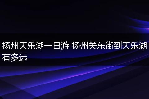 扬州天乐湖一日游 扬州关东街到天乐湖有多远