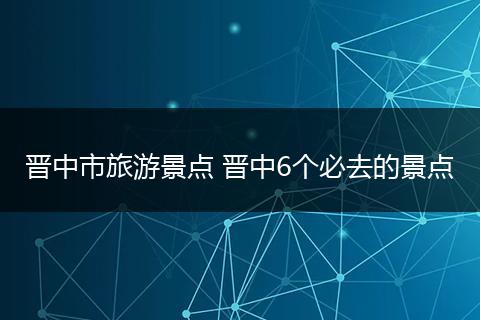晋中市旅游景点 晋中6个必去的景点