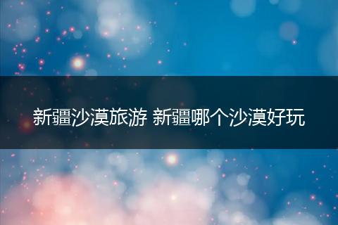 新疆沙漠旅游 新疆哪个沙漠好玩