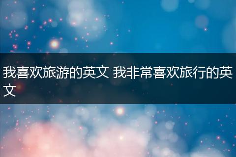 我喜欢旅游的英文 我非常喜欢旅行的英文