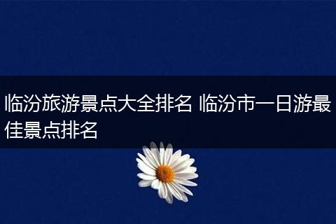 临汾旅游景点大全排名 临汾市一日游最佳景点排名