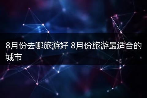 8月份去哪旅游好 8月份旅游最适合的城市