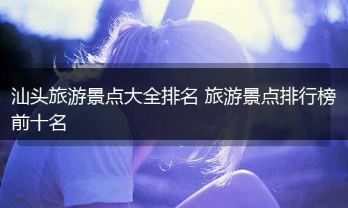 汕头旅游景点大全排名 旅游景点排行榜前十名