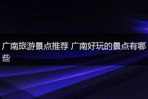 广南旅游景点推荐 广南好玩的景点有哪些