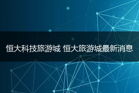 恒大科技旅游城 恒大旅游城最新消息