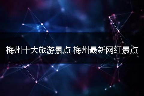 梅州十大旅游景点 梅州最新网红景点