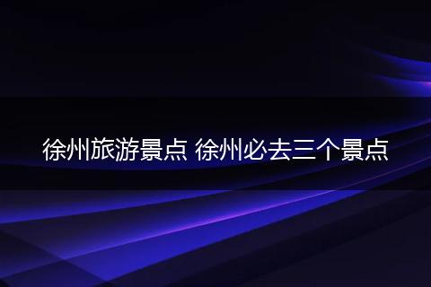 徐州旅游景点 徐州必去三个景点