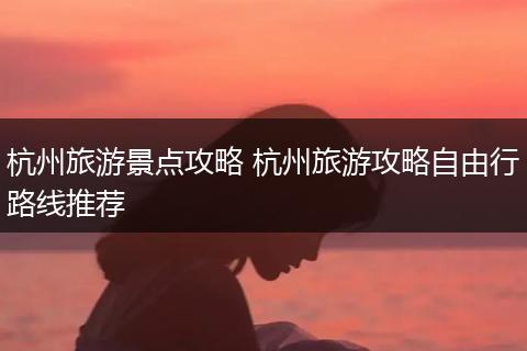 杭州旅游景点攻略 杭州旅游攻略自由行路线推荐