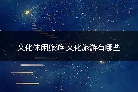 文化休闲旅游 文化旅游有哪些