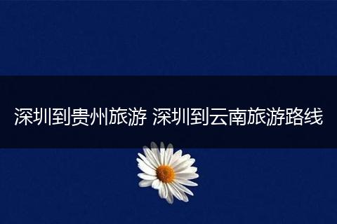 深圳到贵州旅游 深圳到云南旅游路线