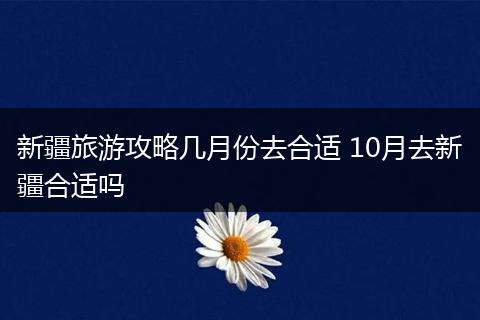 新疆旅游攻略几月份去合适 10月去新疆合适吗